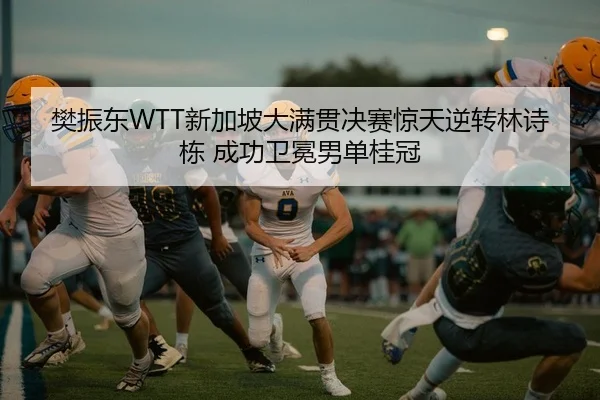 樊振东WTT新加坡大满贯决赛惊天逆转林诗栋 成功卫冕男单桂冠